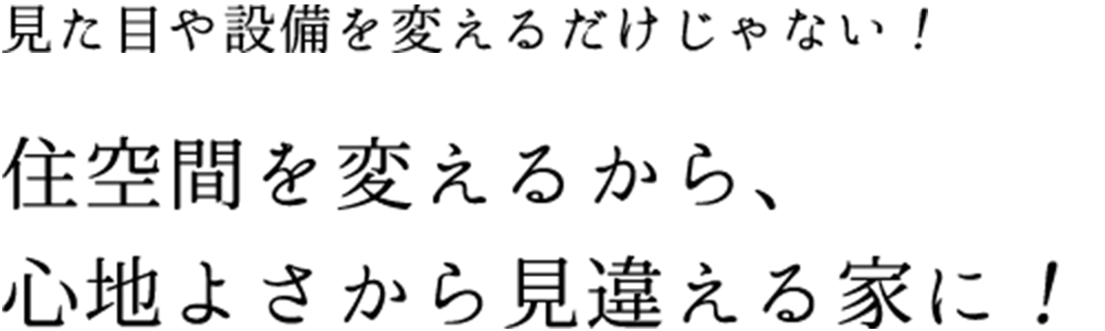 見た目や設備を変えるだけじゃない！住空間を変えるから、心地よさから見違える家に！